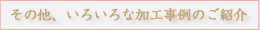 その他、いろいろな加工事例のご紹介