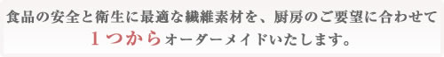 食品の安全と衛生に最適な繊維素材を、厨房のご要望に合わせて1つからオーダーメイドいたします。